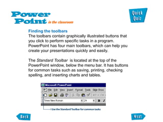 Finding the toolbars
The toolbars contain graphically illustrated buttons that
you click to perform specific tasks in a program.
PowerPoint has four main toolbars, which can help you
create your presentations quickly and easily.

The Standard Toolbar is located at the top of the
PowerPoint window, below the menu bar. It has buttons
for common tasks such as saving, printing, checking
spelling, and inserting charts and tables.
 