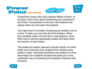 PowerPoint comes with many toolbars-fifteen of them, to
be exact. Don't worry about introducing your students to
all of them. Concentrate on the four main toolbars that
appear when you first open the program.

You might want to consider introducing the toolbars one at
a time. To start, you can hide all of the toolbars. When
your students need to format text or add graphics, show
them how to add the appropriate toolbar and teach them
the function of each button.

The toolbar-by-toolbar approach sounds radical, but what
better way to prevent your students from clicking every
button in sight. Teaching PowerPoint one toolbar at a time
also keeps your students focused and gives you a nice,
systematic way of introducing the program's features and
functions.
 