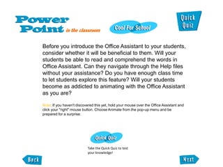 Before you introduce the Office Assistant to your students,
consider whether it will be beneficial to them. Will your
students be able to read and comprehend the words in
Office Assistant. Can they navigate through the Help files
without your assistance? Do you have enough class time
to let students explore this feature? Will your students
become as addicted to animating with the Office Assistant
as you are?

Note: If you haven't discovered this yet, hold your mouse over the Office Assistant and
click your "right" mouse button. Choose Animate from the pop-up menu and be
prepared for a surprise.




                           Take the Quick Quiz to test
                           your knowledge!
 