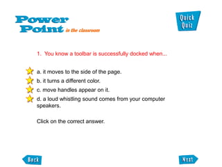 1. You know a toolbar is successfully docked when...


a. it moves to the side of the page.
b. it turns a different color.
c. move handles appear on it.
d. a loud whistling sound comes from your computer
speakers.

Click on the correct answer.
 