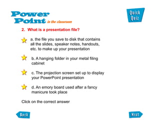2. What is a presentation file?

    a. the file you save to disk that contains
    all the slides, speaker notes, handouts,
    etc. to make up your presentation

     b. A hanging folder in your metal filing
     cabinet

     c. The projection screen set up to display
     your PowerPoint presentation

     d. An emory board used after a fancy
     manicure took place

Click on the correct answer
 