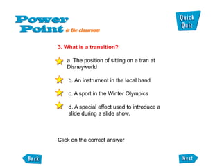 3. What is a transition?

   a. The position of sitting on a tran at
   Disneyworld

    b. An instrument in the local band

    c. A sport in the Winter Olympics

    d. A special effect used to introduce a
    slide during a slide show.



Click on the correct answer
 