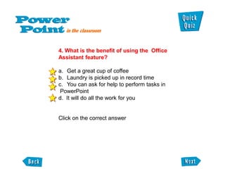 4. What is the benefit of using the Office
Assistant feature?

a. Get a great cup of coffee
b. Laundry is picked up in record time
c. You can ask for help to perform tasks in
 PowerPoint
d. It will do all the work for you


Click on the correct answer
 