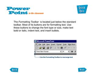 The Formatting Toolbar is located just below the standard
toolbar. Most of its buttons are for formatting text. Use
these buttons to change the font type or size, make text
bold or italic, indent text, and insert bullets.
 
