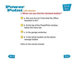 5. Where can you find the standard toolbar?

   a. Not sure but isn’t that what the Office
   Assistant is for?

   b. At the top of the PowerPoint window,
    below the menu bar

   c. In the garage workshop

   d. In the same location as the above
    average toolbar

Click on the correct answer
 