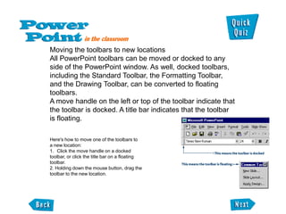 Moving the toolbars to new locations
All PowerPoint toolbars can be moved or docked to any
side of the PowerPoint window. As well, docked toolbars,
including the Standard Toolbar, the Formatting Toolbar,
and the Drawing Toolbar, can be converted to floating
toolbars.
A move handle on the left or top of the toolbar indicate that
the toolbar is docked. A title bar indicates that the toolbar
is floating.

Here's how to move one of the toolbars to
a new location:
1. Click the move handle on a docked
toolbar, or click the title bar on a floating
toolbar.
2. Holding down the mouse button, drag the
toolbar to the new location.
 