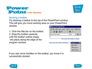 Docking a toolbar
Try docking a toolbar to the top of the PowerPoint window.
This will give you more working area on your PowerPoint
window.

1. Click the title bar on the toolbar.
2. Drag the toolbar upwards,
until the toolbar outline snaps
into place along the edge of the
program window.



If you see move handles on the toolbar, you know it is
successfully docked.
 