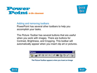 Adding and removing toolbars
PowerPoint has several other toolbars to help you
accomplish your tasks.

The Picture Toolbar has several buttons that are useful
when you work with images. There are buttons for
Contrast, Brightness, and Cropping. This toolbar will
automatically appear when you insert clip art or pictures.
 