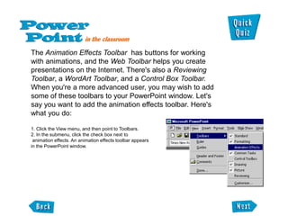 The Animation Effects Toolbar has buttons for working
with animations, and the Web Toolbar helps you create
presentations on the Internet. There's also a Reviewing
Toolbar, a WordArt Toolbar, and a Control Box Toolbar.
When you're a more advanced user, you may wish to add
some of these toolbars to your PowerPoint window. Let's
say you want to add the animation effects toolbar. Here's
what you do:

1. Click the View menu, and then point to Toolbars.
2. In the submenu, click the check box next to
 animation effects. An animation effects toolbar appears
in the PowerPoint window.
 