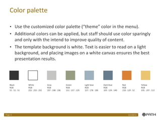 Color palette Use the customized color palette (“theme” color in the menu).  Additional colors can be applied, but staff should use color sparingly and only with the intend to improve quality of content. The template background is white. Text is easier to read on a light background, and placing images on a white canvas ensures the best presentation results. Black RGB 51 : 51 : 51 White RGB 255 : 255 : 255 Gray RGB 197 : 198 : 196 Light blue RGB 157 : 178 : 190 Dark blue RGB 103 : 124 : 140 Green RGB 151 : 157 : 129 Red RGB 218 : 129 : 52 Yellow RGB 235 : 197 : 113 12/28/11 Page  