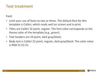 Text treatment Font Limit your use of fonts to two or three. The default font for this template is Calibri, which reads well on screen and in print. Titles are Calibri 32 point, regular. The font color corresponds to the theme color of the template (e.g., green). Text headers are 24 point, dark gray/black. Body text is Calibri 22 point, regular, dark gray/black. The color value is RGB 51:51:51.  12/28/11 Page  