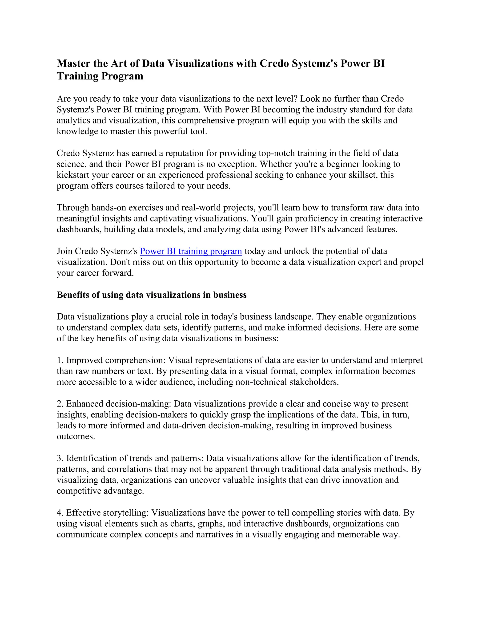 Master the Art of Data Visualizations with Credo Systemz's Power BI
Training Program
Are you ready to take your data visualizations to the next level? Look no further than Credo
Systemz's Power BI training program. With Power BI becoming the industry standard for data
analytics and visualization, this comprehensive program will equip you with the skills and
knowledge to master this powerful tool.
Credo Systemz has earned a reputation for providing top-notch training in the field of data
science, and their Power BI program is no exception. Whether you're a beginner looking to
kickstart your career or an experienced professional seeking to enhance your skillset, this
program offers courses tailored to your needs.
Through hands-on exercises and real-world projects, you'll learn how to transform raw data into
meaningful insights and captivating visualizations. You'll gain proficiency in creating interactive
dashboards, building data models, and analyzing data using Power BI's advanced features.
Join Credo Systemz's Power BI training program today and unlock the potential of data
visualization. Don't miss out on this opportunity to become a data visualization expert and propel
your career forward.
Benefits of using data visualizations in business
Data visualizations play a crucial role in today's business landscape. They enable organizations
to understand complex data sets, identify patterns, and make informed decisions. Here are some
of the key benefits of using data visualizations in business:
1. Improved comprehension: Visual representations of data are easier to understand and interpret
than raw numbers or text. By presenting data in a visual format, complex information becomes
more accessible to a wider audience, including non-technical stakeholders.
2. Enhanced decision-making: Data visualizations provide a clear and concise way to present
insights, enabling decision-makers to quickly grasp the implications of the data. This, in turn,
leads to more informed and data-driven decision-making, resulting in improved business
outcomes.
3. Identification of trends and patterns: Data visualizations allow for the identification of trends,
patterns, and correlations that may not be apparent through traditional data analysis methods. By
visualizing data, organizations can uncover valuable insights that can drive innovation and
competitive advantage.
4. Effective storytelling: Visualizations have the power to tell compelling stories with data. By
using visual elements such as charts, graphs, and interactive dashboards, organizations can
communicate complex concepts and narratives in a visually engaging and memorable way.
 
