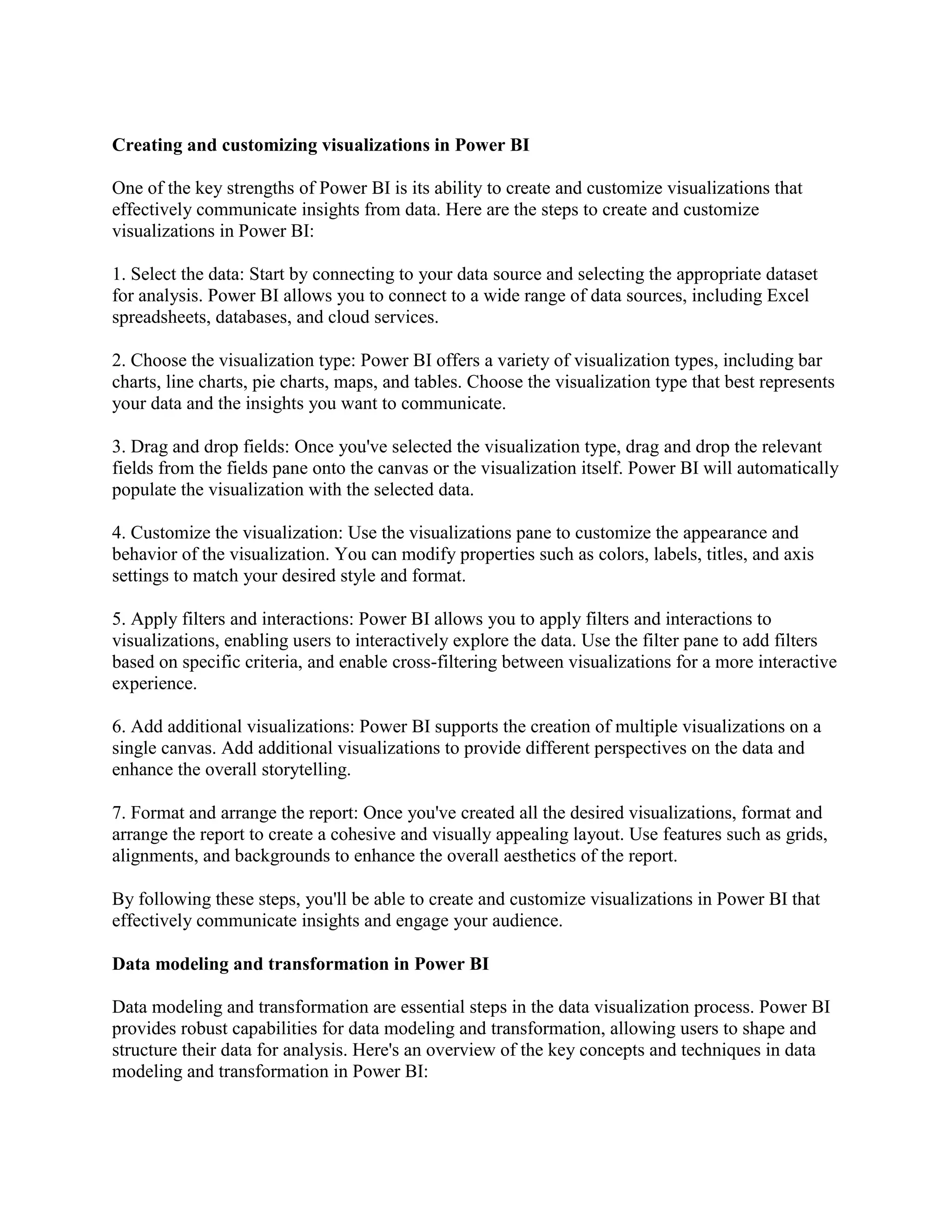 Creating and customizing visualizations in Power BI
One of the key strengths of Power BI is its ability to create and customize visualizations that
effectively communicate insights from data. Here are the steps to create and customize
visualizations in Power BI:
1. Select the data: Start by connecting to your data source and selecting the appropriate dataset
for analysis. Power BI allows you to connect to a wide range of data sources, including Excel
spreadsheets, databases, and cloud services.
2. Choose the visualization type: Power BI offers a variety of visualization types, including bar
charts, line charts, pie charts, maps, and tables. Choose the visualization type that best represents
your data and the insights you want to communicate.
3. Drag and drop fields: Once you've selected the visualization type, drag and drop the relevant
fields from the fields pane onto the canvas or the visualization itself. Power BI will automatically
populate the visualization with the selected data.
4. Customize the visualization: Use the visualizations pane to customize the appearance and
behavior of the visualization. You can modify properties such as colors, labels, titles, and axis
settings to match your desired style and format.
5. Apply filters and interactions: Power BI allows you to apply filters and interactions to
visualizations, enabling users to interactively explore the data. Use the filter pane to add filters
based on specific criteria, and enable cross-filtering between visualizations for a more interactive
experience.
6. Add additional visualizations: Power BI supports the creation of multiple visualizations on a
single canvas. Add additional visualizations to provide different perspectives on the data and
enhance the overall storytelling.
7. Format and arrange the report: Once you've created all the desired visualizations, format and
arrange the report to create a cohesive and visually appealing layout. Use features such as grids,
alignments, and backgrounds to enhance the overall aesthetics of the report.
By following these steps, you'll be able to create and customize visualizations in Power BI that
effectively communicate insights and engage your audience.
Data modeling and transformation in Power BI
Data modeling and transformation are essential steps in the data visualization process. Power BI
provides robust capabilities for data modeling and transformation, allowing users to shape and
structure their data for analysis. Here's an overview of the key concepts and techniques in data
modeling and transformation in Power BI:
 
