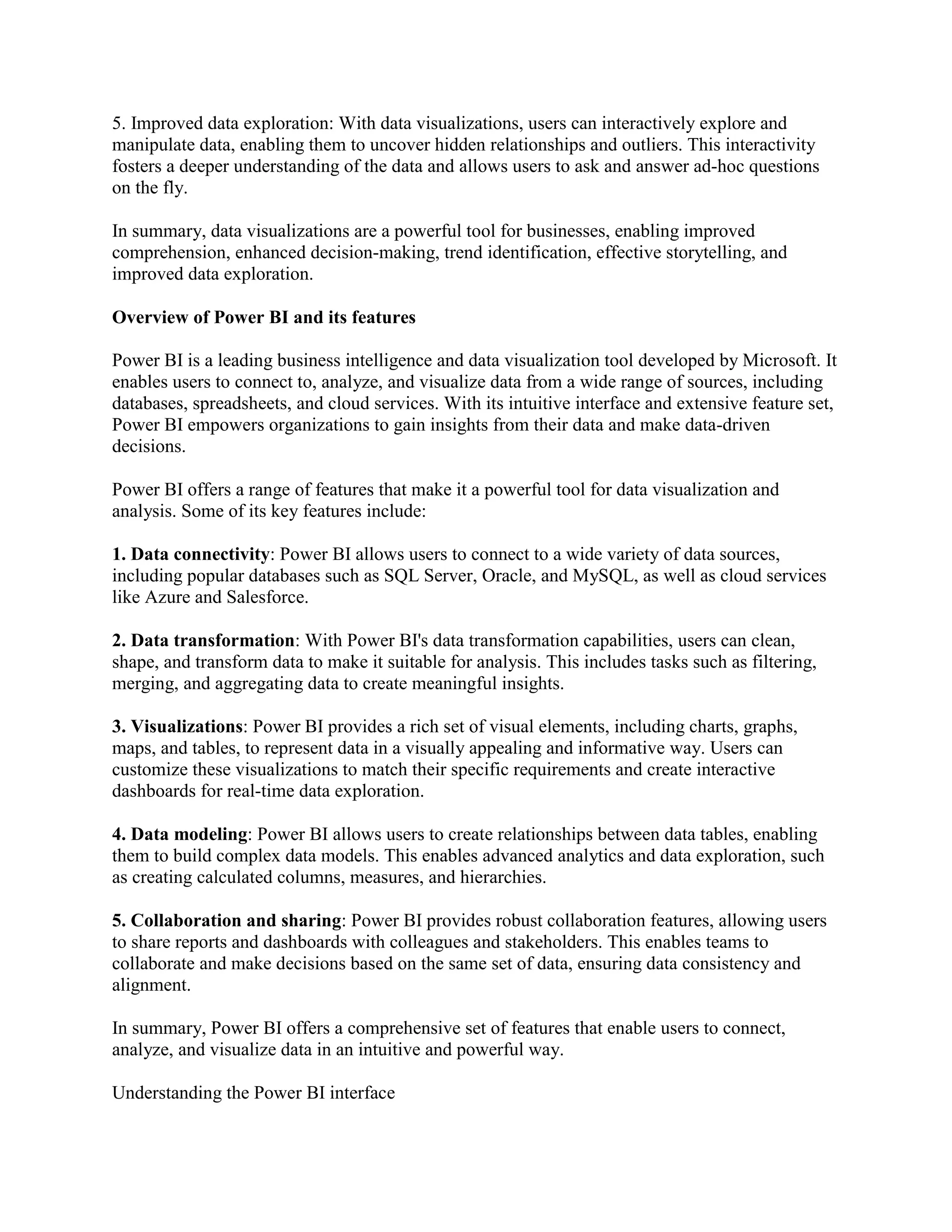 5. Improved data exploration: With data visualizations, users can interactively explore and
manipulate data, enabling them to uncover hidden relationships and outliers. This interactivity
fosters a deeper understanding of the data and allows users to ask and answer ad-hoc questions
on the fly.
In summary, data visualizations are a powerful tool for businesses, enabling improved
comprehension, enhanced decision-making, trend identification, effective storytelling, and
improved data exploration.
Overview of Power BI and its features
Power BI is a leading business intelligence and data visualization tool developed by Microsoft. It
enables users to connect to, analyze, and visualize data from a wide range of sources, including
databases, spreadsheets, and cloud services. With its intuitive interface and extensive feature set,
Power BI empowers organizations to gain insights from their data and make data-driven
decisions.
Power BI offers a range of features that make it a powerful tool for data visualization and
analysis. Some of its key features include:
1. Data connectivity: Power BI allows users to connect to a wide variety of data sources,
including popular databases such as SQL Server, Oracle, and MySQL, as well as cloud services
like Azure and Salesforce.
2. Data transformation: With Power BI's data transformation capabilities, users can clean,
shape, and transform data to make it suitable for analysis. This includes tasks such as filtering,
merging, and aggregating data to create meaningful insights.
3. Visualizations: Power BI provides a rich set of visual elements, including charts, graphs,
maps, and tables, to represent data in a visually appealing and informative way. Users can
customize these visualizations to match their specific requirements and create interactive
dashboards for real-time data exploration.
4. Data modeling: Power BI allows users to create relationships between data tables, enabling
them to build complex data models. This enables advanced analytics and data exploration, such
as creating calculated columns, measures, and hierarchies.
5. Collaboration and sharing: Power BI provides robust collaboration features, allowing users
to share reports and dashboards with colleagues and stakeholders. This enables teams to
collaborate and make decisions based on the same set of data, ensuring data consistency and
alignment.
In summary, Power BI offers a comprehensive set of features that enable users to connect,
analyze, and visualize data in an intuitive and powerful way.
Understanding the Power BI interface
 
