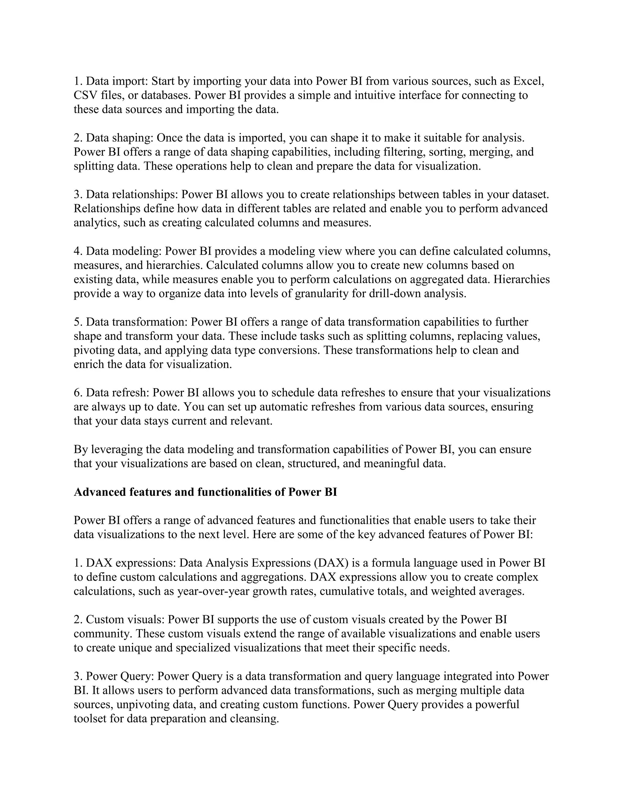 1. Data import: Start by importing your data into Power BI from various sources, such as Excel,
CSV files, or databases. Power BI provides a simple and intuitive interface for connecting to
these data sources and importing the data.
2. Data shaping: Once the data is imported, you can shape it to make it suitable for analysis.
Power BI offers a range of data shaping capabilities, including filtering, sorting, merging, and
splitting data. These operations help to clean and prepare the data for visualization.
3. Data relationships: Power BI allows you to create relationships between tables in your dataset.
Relationships define how data in different tables are related and enable you to perform advanced
analytics, such as creating calculated columns and measures.
4. Data modeling: Power BI provides a modeling view where you can define calculated columns,
measures, and hierarchies. Calculated columns allow you to create new columns based on
existing data, while measures enable you to perform calculations on aggregated data. Hierarchies
provide a way to organize data into levels of granularity for drill-down analysis.
5. Data transformation: Power BI offers a range of data transformation capabilities to further
shape and transform your data. These include tasks such as splitting columns, replacing values,
pivoting data, and applying data type conversions. These transformations help to clean and
enrich the data for visualization.
6. Data refresh: Power BI allows you to schedule data refreshes to ensure that your visualizations
are always up to date. You can set up automatic refreshes from various data sources, ensuring
that your data stays current and relevant.
By leveraging the data modeling and transformation capabilities of Power BI, you can ensure
that your visualizations are based on clean, structured, and meaningful data.
Advanced features and functionalities of Power BI
Power BI offers a range of advanced features and functionalities that enable users to take their
data visualizations to the next level. Here are some of the key advanced features of Power BI:
1. DAX expressions: Data Analysis Expressions (DAX) is a formula language used in Power BI
to define custom calculations and aggregations. DAX expressions allow you to create complex
calculations, such as year-over-year growth rates, cumulative totals, and weighted averages.
2. Custom visuals: Power BI supports the use of custom visuals created by the Power BI
community. These custom visuals extend the range of available visualizations and enable users
to create unique and specialized visualizations that meet their specific needs.
3. Power Query: Power Query is a data transformation and query language integrated into Power
BI. It allows users to perform advanced data transformations, such as merging multiple data
sources, unpivoting data, and creating custom functions. Power Query provides a powerful
toolset for data preparation and cleansing.
 