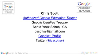 Chris Scott
Authorized Google Education Trainer
Google Certified Teacher
Santa Ynez School, CA
cscottsy@gmail.com
Google+ Profile
Twitter (@cscottsy)
 