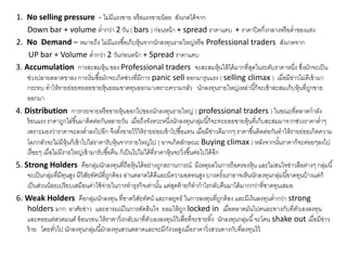 1. No selling pressure - ไม่มีแรงขาย หรือแรงขายน้อย สังเกตได้จาก
Down bar + volume ต่ากว่า 2 วัน ( bars ) ก่อนหน้า + spread ราคาแคบ + ราคาปิดกึ่งกลางหรือต่าของแท่ง
2. No Demand – หมายถึง ไม่มีแรงซื้อเก็บหุ้นจากนักลงทุนรายใหญ่หรือ Professional traders สังเกตจาก
UP bar + Volume ต่ากว่า 2 วันก่อนหน้า + Spread ราคาแคบ
3. Accumulation การสะสมหุ้น ของ Professional traders จะสะสมหุ้นให้ได้มากที่สุดในระดับราคาหนึ่ง ซึ่งมักจะเป็น
ช่วงปลายตลาดขาลง การเริ่มซื้อมักจะเกิดช่วงที่มีการ panic sell ออกมารุนแรง ( selling climax ) เมื่อมีข่าวไม่ดีเข้ามา
กระทบ ทาให้รายย่อยทยอยขายหุ้นยอมขาดทุนออกมาเพราะความกลัว นักลงทุนรายใหญ่เหล่านี้ก็จะเข้าสะสมเก็บหุ้นที่ถูกขาย
ออกมา
4. Distribution การกระจายหรือขายหุ้นออกไปของนักลงทุนรายใหญ่ ( professional traders ) ในขณะที่ตลาดกาลัง
ร้อนแรง ราคาถูกไล่ขึ้นมาติดต่อกันหลายวัน เมื่อถึงจังหวะหนึ่งนักลงทุนกลุ่มนี้ก็จะทะยอยขายหุ้นที่เก็บสะสมมาจากช่วงราคาต่าๆ
เพราะมองว่าราคาจะลงต่าลงไปอีก จึงตั้งขายไว้ให้รายย่อยเข้าไปซื้อแทน เมื่อมีข่าวดีมากๆ ราคาขึ้นติดต่อกันทาให้รายย่อยเกิดความ
โลภกลัวจะไม่มีหุ้นก็เข้าไปไล่ราคารับหุ้นจากรายใหญ่ไป ( อาจเกิดลักษณะ Buying climax ) หลังจากนั้นราคาก็จะค่อยๆลงไป
เรื่อยๆ เมื่อไม่มีรายใหญ่เข้ามารับซื้อคืน ก็เป็นไปไม่ได้ที่ราคาหุ้นจะวิ่งขึ้นต่อไปได้อีก
5. Strong Holders คือกลุ่มนักลงทุนที่ถือหุ้นได้อย่างถูกสถานการณ์ มีเหตุผลในการถือครองหุ้น และไม่สนใจข่าวลือต่างๆ กลุ่มนี้
จะเป็นกลุ่มที่มีทุนสูง มีวิสัยทัศน์ที่ถูกต้อง อ่านตลาดได้ดีและมีความอดทนสูง บางครั้งเราอาจเห็นนักลงทุนกลุ่มนี้ขาดทุนบ้างแต่ก็
เป็นส่วนน้อยเปรียบเสมือนค่าใช้จ่ายในการทาธุรกิจเท่านั้น แต่สุดท้ายก็ทากาไรกลับคืนมาได้มากกว่าที่ขาดทุนเสมอ
6. Weak Holders คือกลุ่มนักลงทุน ที่ขาดวิสัยทัศน์ และกลยุทธ์ ในการลงทุนที่ถูกต้อง และมีเงินลงทุนต่ากว่า strong
holders มาก อาศัยข่าว และอารมณ์ในการตัดสินใจ ยอมให้ถูก locked in เมื่อตลาดมันไปคนละทางกับที่ตัวเองลงทุน
และคอยแต่สวดมนต์ อ้อนวอน ให้ราคาวิ่งกลับมาที่ตัวเองลงทุนไว้เพื่อที่จะขายทิ้ง นักลงทุนกลุ่มนี้จะโดน shake out เมื่อมีข่าว
ร้าย โดยทั่วไป นักลงทุนกลุ่มนี้มักลงทุนสวนตลาดและจะมีกังวลสูงเมื่อราคาวิ่งสวนทางกับที่ลงทุนไว้
 