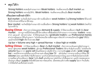 • สรุป ได้ว่ำ
Strong Holders สะสมหุ้นจานวนมากจาก Weak holders ก่อนที่ตลาดจะเป็น Bull market และ
Strong holders จะขายหุ้นให้กับ Weak holders ก่อนที่ตลาดจะเปลี่ยนเป็น Bear market
หรือแปลควำมอีกอย่ำงได้ว่ำ
Bull market จะเกิดเมื่อ หุ้นจานวนมากมีการเปลี่ยนมือจาก weak holders ไปสู่ Strong holders ซึ่งในกรณี
ทั่วๆไป มักจะขายให้ในราคาที่ขาดทุน
Bear market จะเกิดเมื่อหุ้นจานวนมากมีการเปลี่ยนมือจาก Strong holders ไปสู่ weak holders โดยทั่วไป
ในราคาที่กาไร
Buying Climax เกิดจากความไม่สมดุลของ demand & supply ทาให้ตลาดเปลี่ยนจาก bull เป็น bear
market ปรากฎการณ์นี้เกิดในขณะนี้ที่ มีความต้องการซื้อหุ้นพร้อมๆกันจานวนมาก จากรายย่อย traders กองทุน
ต่างๆ และแบงค์ เพราะความโลภ ทาให้นักลงทุนสถาบัน ( syndicate traders ) และ Professional money
ต่างๆ ขายหุ้นออกมาให้ในจานวนมาก ในวันนั้นจะพบปริมาณซื้อขายสูงมากผิดปกติ ราคาตอนเปิดจะเปิด gap วิ่งขึ้นไป
และมักจะปิดได้ high หรือ กึ่งกลางของ bar
Up bar + Volume very high + spread Narrow + close high or middle
Selling Climax : ทาให้ตลาดเปลี่ยนจาก Bear เป็น Bull market เกิดจากความกลัวและขายหุ้นจานวนมาก
ออกมา สู่ตลาดของ weak holders แล้วกลุ่ม Professional Traders ก็เข้ามารับหุ้นจานวนนี้ไป ในวันนี้จะเกิด
volume ที่สูงมาก จาก panic sell ตั้งแต่เปิดตลาด (เช่นมีข่าวร้าย ) ราคาจะเปิด gap ลงไปลึก ( wide range
bar ) ตอนปิดราคาอาจเด้งขึ้นมาแถวๆกึ่งกลางแท่ง หรืออยู่ low ก็ได้ แล้ววันถัดมา ราคาสามารถยืนบวกได้โดย ที่มี
volume ลดลง แสดงให้เห็นว่าหุ้นที่ขายออกมา ถูกเก็บไปแล้วโดยนักลงทุนรายใหญ่ และราคายืนยันโดยไม่ตกลงไปอีก
จากจุดนี้ตลาดก็จะเปลียนจาก bear ไปเป็น bull แต่จะมีขบวนการต่อไปในการวิ่งขึ้นของราคา และมีการทดสอบตลาด
เป็นระยะๆ เพื่อดูว่า supply ยังมีเหลือในตลาดมากน้อยแค่ไหน เมื่อทดสอบแล้วว่าเหลือ supply ไม่มาก ก็จะเริ่มต้น
การวิ่งขึ้นทันที และขึ้นไปอย่างรวดเร็ว
 