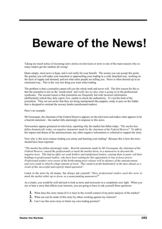 Beware of the News!
Taking too much notice of incoming news stories on television or news is one of the main reasons why so
many traders get the markets all wrong!
Quite simply, most news is hype, and is not really for your benefit. The sooner you can accept this point,
the quicker you will make your transition to approaching your trading in a cold, detached way, working on
the facts of supply and demand, and not what other people are telling you. News is often dressed up in an
emotional way. This is the very last thing you want when trading.
The problem is that a journalist cannot tell you the whole truth and never will. The first reason for this is
that the journalist is not on the ‘inside-track’ and really has no idea what is going on in the professional
syndicates. The second reason is that journalists are frequently fed with incorrect information
(deliberately) which they duly report, live, unable to check the authenticity. It’s not the fault of the
journalists. They are not aware that they are being manipulated like puppets, ready to pass on the fodder
that is designed to mislead the unwary lambs (uninformed traders).
Here’s an example:
Mr Greenspan, the chairman of the Federal Reserve appears on the television and makes what appears to be
a bearish statement – the market falls alarmingly in response to this news.
Newscasters appear grimaced on television, reporting why the market has fallen today: “The market has
fallen dramatically today, on negative statements made by the chairman of the Federal Reserve”. To add to
the impact and drama of the announcement, any other negative information is collected to support the story.
Now why is this news release leading you astray and harming your trading? Because this is how the news
should have been reported:
“The market has fallen alarmingly today. Bearish statements made by Mr Greenspan, the chairman of the
Federal Reserve, caused the professionals to mark the market down, in a manoeuvre to discount the
negative news. This had an effect on weak holders and uninformed traders, causing them to panic sell their
holdings to professional traders, who have been waiting for this opportunity to buy at lower prices.
Professional traders were aware of the forthcoming press release well in advance of the announcement,
and were ready to absorb a huge amount of stock. They stand to profit handsomely in the days ahead, as a
result of this successful and expertly timed operation”.
Listen to the news by all means, but always ask yourself, "Have professional traders used this news to
mark the market either up or down, as a moneymaking manoeuvre?"
As a trader, you would be well advised to look at news and newscasts in a completely new light. When you
see or hear a story that affects your interests, you are going to have to ask yourself three questions:
1. What does this story mean (if it is true) in the overall context of my prior analysis of the market?
2. What use can be made of this story by others working against my interests?
3. Can I use this news story to better my own trading position?
Master the Markets 102
 