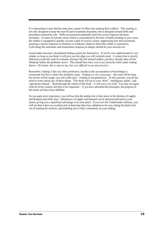 It is interesting to note that the army puts a great of effort into training their soldiers. This training is
       not only designed to keep the men fit and to maintain discipline, but is designed around drills and
       procedures learned by rote. Drills are practised repeatedly until the correct response becomes
       automatic. In times of extreme stress which is encountered in the haze of battle (trading in your case),
       the soldier is equipped to quickly execute a plan of evasive action, suppressing fear and excitement,
       ensuring a correct response to minimise or eradicate whatever threat the soldier is exposed to.
       Cultivating this automatic and emotionless response to danger should be your mission too.

       Good traders develop a disciplined trading system for themselves. It can be very sophisticated or very
       simple, as long as you think it will give you the edge you will certainly need. A system that is strictly
       followed avoids the need for emotion, because like the trained soldier, you have already done all the
       'thinking' before the problems arrive. This should then force you to act correctly while under trading
       duress. Of course, this is easy to say, but very difficult to put into practice.

       Remember, trading is like any other profession, insofar as the accumulation of knowledge is
       concerned, but this is where the similarity stops. Trading is a rite of passage – the road will be long,
       the terrain will be tough, you will suffer pain. Trading is not glamorous! At this juncture, you do not
       need to worry about any of these things. This book will act as your ‘brief’, ‘intelligence report’, and
       ‘operations manual’. Read through the whole of this book – it will serve you well. You may not agree
       with all of the content, but that is not important – if you have absorbed the principles, the purpose of
       this book will have been fulfilled.

       As you gain more experience, you will see that the markets do in fact move to the dictates of supply
       and demand (and little else). Imbalances of supply and demand can be detected and read in your
       charts, giving you a significant advantage over your peers. If you own the TradeGuider software, you
       will see that it does an excellent job of detecting these key imbalances for you, taking the hard work
       out of reading the markets, and enabling you to fully concentrate on your trading.




Master the Markets                                                                                                     10
 
