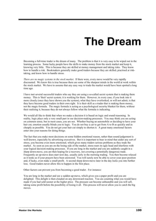 The Dream
   Becoming a full-time trader is the dream of many. The problem is that it is very easy to be wiped out in the
   learning process. Some lucky people have the skills to make money from the stock market and keep it,
   knowing very little. This is because they are skilled at money management and taking risks. They know
   how to handle a risk. Bookmakers generally make good traders because they are skilled, practised at risk-
   taking, and know how to handle stress.

   There are no magic systems in the stock market. If there were, every move would be very rapidly
   discounted. We know this is true because there are some of the sharpest minds in the world at work within
   the stock market. We have to assume that any easy way to trade the market would have been spotted a long
   time ago.

   I have met several successful traders who say they are using a so-called secret system that is making them
   money. This is 'their' secret system; it is working for them. However, in every case, if you look into it
   more closely (once they have shown you the system), what they have overlooked, or will not admit, is that
   they have become good traders in their own right. It is their skill as a trader that is making them money,
   not the magic formula. The magic formula is acting as a psychological security blanket for them, without
   their realising it, because they do not always follow what the formula is indicating.

   We would all like to think that when we make a decision it is based on logic and sound reasoning. In
   reality, logic plays only a very small part in our decision-making processes. You may think you are acting
   on common sense, but in most cases, you are not. Whether buying an automobile or deciding to have your
   hair cut, emotion usually blinds you to logic. You do not buy a car to get from A to B as quickly and as
   cheaply as possible. You do not get your hair cut simply to shorten it. A great many emotional factors
   enter into your reasons for doing things.

   The fact that you make most decisions on some hidden emotional reason, rather than sound judgement is
   well known, especially by advertising executives. But it is important to bear in mind that under any sort of
   stress, you become even more emotional, which gives many traders serious problems as they trade the
   market. As soon as you are on the losing side of the market, stress rears its ugly head and interferes with
   your logical decision-making processes. If you are long in the market and you are suddenly caught in a
   sharp down-move, you are then hoping for a recovery, not covering a potentially dangerous trade.
   Frequently an up-move does start next day, usually early in the morning trading. You then become relaxed
   as it looks as if your prayers have been answered. You will surely now be able to cover your poor position
   and, if lucky, even make a small profit. A second sharp down-move later in the day locks you into further
   loss. Good traders never allow this to happen in the first place.

   Other factors can prevent you from becoming a good trader. For instance:

   You are long in the market and see a sudden up-move, which gives you a paper profit and you are
   delighted. This delight is then clouded on any downward reaction. You are counting what you would have
   made if you had sold sooner at the higher price. The pressure can become unbearable and you will sell,
   taking some profit before the possibility of losing it all. This process will never allow you to catch the big
   moves.




Master the Markets                                                                                              100
 