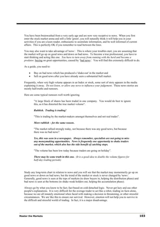 You have been brainwashed from a very early age and are now very receptive to news. When you first
   enter the stock market arena and still a little 'green', you will naturally think it will help you in your
   activities if you are a keen reader, enthusiastic to assimilate information, and be well informed of current
   affairs. This is perfectly OK if you remember to read between the lines.

   You may also want to take advantage of 'news‘. This is where your troubles start, you are assuming that
   the market will go up on good news and down on bad news. To become a true professional, you have to
   start thinking and acting like one. You have to turn away from running with the herd and become a
   predator, buying on great opportunities, caused by ‘bad news’. You will find this extremely difficult to do.

   As a guide, you need to:

       •    Buy on bad news which has produced a 'shake-out' in the market and
       •    Sell on good news after you have already seen a substantial bull market.

   Frequently, when very high volume appears in an Index or stock, some sort of story appears in the media
   explaining it away. Do not listen, or allow any news to influence your judgement. These news stories are
   mostly half-truths and rumours.

   Here are some typical rumours well worth ignoring.

            "A large block of shares has been traded in one company. You would do best to ignore
            this, as it has distorted the true market volume“.

            Rubbish. Trading is trading!

            "This is trading by the market-makers amongst themselves and not real trades”.

            More rubbish – for the same reason.

            "The market rallied strongly today, not because there was any good news, but because
            there was no bad news”.

            Yes, this was seen in a newspaper. Always remember, specialists are not going to miss
            any moneymaking opportunities. News is frequently one opportunity to shake traders
            out of the market, which also has the side benefit of catching stops.

            "The volume has been low today because traders are going on holiday”.

            There may be some truth in this one. (It is a good idea to double the volume figures for
            half-day trading periods)



   Study any long-term chart in relation to news and you will see that the market may momentarily go up on
   good news or down on bad news, but the trend of the market or stock is never changed by 'news’.
   Generally, good news is seen at the tops of markets (to draw buyers in, helping the distribution phase) and
   bad news is seen at the bottoms (to shake weak holders out, helping the accumulation phase).

   Always go by what you know to be fact; fact based on cold detached logic. Never get lazy and use other
   people's explanations. It is very difficult for the average trader to act like a robot, trading on facts alone,
   because we are all innately emotional when faced with making a decision in threatening, or other stressful
   circumstances. We are like this to ensure our survival. However, emotion will not help you to survive in
   the difficult and stressful world of trading. In fact, it is a major disadvantage.




Master the Markets                                                                                                   103
 