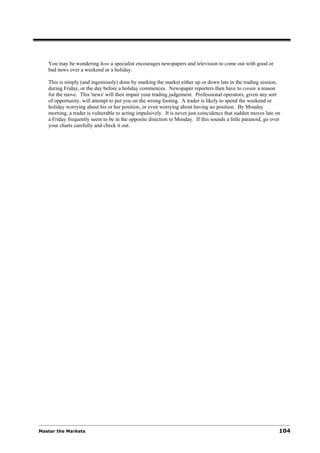 You may be wondering how a specialist encourages newspapers and television to come out with good or
   bad news over a weekend or a holiday.

   This is simply (and ingeniously) done by marking the market either up or down late in the trading session,
   during Friday, or the day before a holiday commences. Newspaper reporters then have to create a reason
   for the move. This 'news' will then impair your trading judgement. Professional operators, given any sort
   of opportunity, will attempt to put you on the wrong footing. A trader is likely to spend the weekend or
   holiday worrying about his or her position, or even worrying about having no position. By Monday
   morning, a trader is vulnerable to acting impulsively. It is never just coincidence that sudden moves late on
   a Friday frequently seem to be in the opposite direction to Monday. If this sounds a little paranoid, go over
   your charts carefully and check it out.




Master the Markets                                                                                             104
 