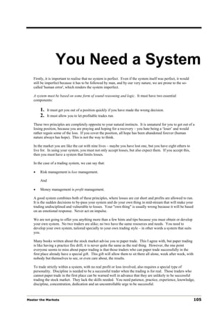 You Need a System
   Firstly, it is important to realise that no system is perfect. Even if the system itself was perfect, it would
   still be imperfect because it has to be followed by man, and by our very nature, we are prone to the so-
   called 'human error', which renders the system imperfect.

   A system must be based on some form of sound reasoning and logic. It must have two essential
   components:

       1.    It must get you out of a position quickly if you have made the wrong decision.
       2.    It must allow you to let profitable trades run.

   These two principles are completely opposite to your natural instincts. It is unnatural for you to get out of a
   losing position, because you are praying and hoping for a recovery – you hate being a ‘loser’ and would
   rather regain some of the loss. If you cover the position, all hope has been abandoned forever (human
   nature always has hope). This is not the way to think.

   In the market you are like the cat with nine lives – maybe you have lost one, but you have eight others to
   live for. In using your system, you must not only accept losses, but also expect them. If you accept this,
   then you must have a system that limits losses.

   In the case of a trading system, we can say that:

   •   Risk management is loss management.

       And

   •   Money management is profit management.

   A good system combines both of these principles, where losses are cut short and profits are allowed to run.
   It is the sudden decisions to by-pass your system and do your own thing in mid-stream that will make your
   trading undisciplined and vulnerable to losses. Your "own thing" is usually wrong because it will be based
   on an emotional response. Never act on impulse.

   We are not going to offer you anything more than a few hints and tips because you must obtain or develop
   your own system. No two traders are alike; no two have the same resources and needs. You need to
   develop your own system, tailored specially to your own trading style – in other words a system that suits
   you.

   Many books written about the stock market advise you to paper trade. This I agree with, but paper trading
   is like having a practice fire drill; it is never quite the same as the real thing. However, the one point
   everyone seems to miss about paper trading is that those traders who can paper trade successfully in the
   first place already have a special gift. This gift will allow them to sit there all alone, week after week, with
   nobody but themselves to see, or even care about, the results.

   To trade strictly within a system, with no real profit or loss involved, also requires a special type of
   personality. Discipline is needed to be a successful trader when the trading is for real. Those traders who
   cannot paper trade in the first place can be warned well in advance that they are unlikely to be successful
   trading the stock market. They lack the skills needed. You need patience, practice, experience, knowledge,
   discipline, concentration, dedication and an uncontrollable urge to be successful.



Master the Markets                                                                                                    105
 