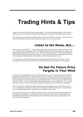 Trading Hints & Tips
   Trading is a skill that is different from being an analyst. You can be the greatest analyst in the world, but
   calling the moves correctly is one thing, taking advantage of your analysis in the market is quite another.

   There has been much written about trading by other writers and I will not try to better it. However, here are
   some of the problems I have personally experienced and how you can overcome them.



                                           Listen to the News, But….
   Always say to yourself, "BUT..”. Is the professional element going to mark the market up or down on this
   news, to better their own trading position? Is the market strong or weak? If the market looks strong, is this
   apparent bad news giving you a chance to buy? What is the volume telling you? News can never change
   the foundations that any particular move is based on. If the market has already seen substantial falls, is this
   bad news going to finally shake the weak holders out of the market, allowing it to turn?

   You will always see the specialist and market-makers playing around with the prices on news. This is
   acceptable as long as you are expecting them to do this, and not surprised or taken in when it happens.




                                                   Do Not Fix Future Price
                                                     Targets in Your Mind
   Listening to the so-called expert view on levels the Index may or may not reach at some future date (Gann
   predictions immediately come to mind) does little to help your trading. It will limit your ability to trade
   properly because you will tend to hesitate. Your thoughts will be clouded when indications appear that do
   not agree with the view that has been subconsciously planted early on. You may say to yourself, "Not me,
   I am above all that. I am never influenced by other people, rumours, news, or advertising”. You may truly
   believe this, but your subconscious mind will certainly be influenced, which will affect your judgement.

   If the views have been bullish and a higher price target has been predicted, you are unlikely to believe or
   even see indications of weakness because you are not looking for them in the first place. Subconsciously
   you are expecting higher prices, overlooking any possibilities of lower prices!

   A good trader does not care if the market is going up or down, as long as he is trading on the right side of
   the market and not fighting it. He will always trade with the trend. He also knows market-makers and
   specialists frequently drive the market either up or down artificially and is waiting and looking for these
   very good 'extra' trading points.




Master the Markets                                                                                                 106
 