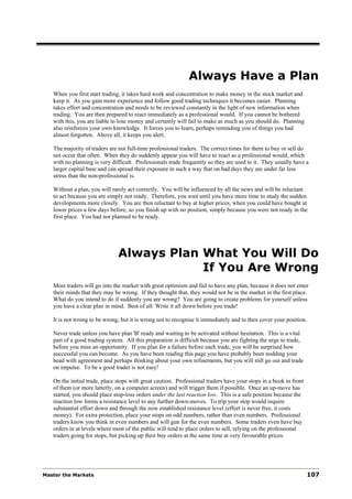 Always Have a Plan
   When you first start trading, it takes hard work and concentration to make money in the stock market and
   keep it. As you gain more experience and follow good trading techniques it becomes easier. Planning
   takes effort and concentration and needs to be reviewed constantly in the light of new information when
   trading. You are then prepared to react immediately as a professional would. If you cannot be bothered
   with this, you are liable to lose money and certainly will fail to make as much as you should do. Planning
   also reinforces your own knowledge. It forces you to learn, perhaps reminding you of things you had
   almost forgotten. Above all, it keeps you alert.

   The majority of traders are not full-time professional traders. The correct times for them to buy or sell do
   not occur that often. When they do suddenly appear you will have to react as a professional would, which
   with no planning is very difficult. Professionals trade frequently so they are used to it. They usually have a
   larger capital base and can spread their exposure in such a way that on bad days they are under far less
   stress than the non-professional is.

   Without a plan, you will rarely act correctly. You will be influenced by all the news and will be reluctant
   to act because you are simply not ready. Therefore, you wait until you have more time to study the sudden
   developments more closely. You are then reluctant to buy at higher prices, when you could have bought at
   lower prices a few days before, so you finish up with no position, simply because you were not ready in the
   first place. You had not planned to be ready.




                               Always Plan What You Will Do
                                           If You Are Wrong
   Most traders will go into the market with great optimism and fail to have any plan, because it does not enter
   their minds that they may be wrong. If they thought that, they would not be in the market in the first place.
   What do you intend to do if suddenly you are wrong? You are going to create problems for yourself unless
   you have a clear plan in mind. Best of all: Write it all down before you trade!

   It is not wrong to be wrong, but it is wrong not to recognise it immediately and to then cover your position.

   Never trade unless you have plan 'B' ready and waiting to be activated without hesitation. This is a vital
   part of a good trading system. All this preparation is difficult because you are fighting the urge to trade,
   before you miss an opportunity. If you plan for a failure before each trade, you will be surprised how
   successful you can become. As you have been reading this page you have probably been nodding your
   head with agreement and perhaps thinking about your own refinements, but you will still go out and trade
   on impulse. To be a good trader is not easy!

   On the initial trade, place stops with great caution. Professional traders have your stops in a book in front
   of them (or more latterly, on a computer screen) and will trigger them if possible. Once an up-move has
   started, you should place stop-loss orders under the last reaction low. This is a safe position because the
   reaction low forms a resistance level to any further down-moves. To trip your stop would require
   substantial effort down and through the now established resistance level (effort is never free, it costs
   money). For extra protection, place your stops on odd numbers, rather than even numbers. Professional
   traders know you think in even numbers and will gun for the even numbers. Some traders even have buy
   orders in at levels where most of the public will tend to place orders to sell, relying on the professional
   traders going for stops, but picking up their buy orders at the same time at very favourable prices.




Master the Markets                                                                                                 107
 