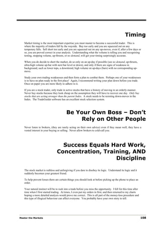 Timing
   Market timing is the most important expertise you must master to become a successful trader. This is
   where the majority of traders fall by the wayside. Buy too early and you are squeezed out on any
   temporary falls. Sell short too early and you are squeezed out on any up-moves, even if, after a few days or
   so, you are proved correct in your analysis. Understanding what the volume is telling you and recognising
   testing, stopping volume, up-thrusts, or no demand, will get your timing surprisingly accurate.

   When you do decide to short the market, do so only on an up-day if possible (see no demand, up-thrusts,
   ultra-high volume up-bar with next bar level or down), and only if there are signs of weakness in
   background, such as lower tops, a downtrend, high volume on up-days (bars) with no corresponding up-
   move.

   Study your own trading weaknesses and then form a plan to combat them. Perhaps one of your weaknesses
   is to have no plan ready in the first place! Again, I recommend writing your plan down before you trade.
   Once on paper you are more likely to adhere to it.

   If you are a stock trader, only trade in active stocks that have a history of moving in an orderly manner.
   Never buy stocks because they look cheap on the assumption they will have to recover one day. Only buy
   stocks that are acting stronger than the parent Index. A stock needs to be resisting down-moves in the
   Index. The TradeGuider software has an excellent stock selection system.




                                           Be Your Own Boss – Don’t
                                               Rely on Other People
   Never listen to brokers, (they are rarely acting on their own advice) even if they mean well, they have a
   vested interest in your buying or selling. Never allow brokers to cold-call you.




                                    Success Equals Hard Work,
                                  Concentration, Training, AND
                                                     Discipline

   The stock market is ruthless and unforgiving if you dare to disobey its logic. Understand its logic and it
   suddenly becomes your greatest friend.

   To help prevent losses there are certain things you should look at before picking up the phone to place an
   order.

   Your natural instinct will be to rush into a trade before you miss the opportunity. I fell for this time after
   time when I first started trading. At times, I even put my orders in first, and then returned to my charts
   hoping a more detailed analysis would prove me correct. This is all part of the money-loss procedure and
   this type of illogical behaviour can affect everyone. You probably have your own story to tell.




Master the Markets                                                                                                  108
 