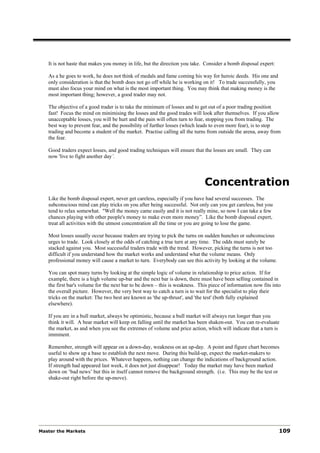 It is not haste that makes you money in life, but the direction you take. Consider a bomb disposal expert:

   As a he goes to work, he does not think of medals and fame coming his way for heroic deeds. His one and
   only consideration is that the bomb does not go off while he is working on it! To trade successfully, you
   must also focus your mind on what is the most important thing. You may think that making money is the
   most important thing; however, a good trader may not.

   The objective of a good trader is to take the minimum of losses and to get out of a poor trading position
   fast! Focus the mind on minimising the losses and the good trades will look after themselves. If you allow
   unacceptable losses, you will be hurt and the pain will often turn to fear, stopping you from trading. The
   best way to prevent fear, and the possibility of further losses (which leads to even more fear), is to stop
   trading and become a student of the market. Practise calling all the turns from outside the arena, away from
   the fear.

   Good traders expect losses, and good trading techniques will ensure that the losses are small. They can
   now 'live to fight another day’.




                                                                            Concentration
   Like the bomb disposal expert, never get careless, especially if you have had several successes. The
   subconscious mind can play tricks on you after being successful. Not only can you get careless, but you
   tend to relax somewhat. "Well the money came easily and it is not really mine, so now I can take a few
   chances playing with other people's money to make even more money”. Like the bomb disposal expert,
   treat all activities with the utmost concentration all the time or you are going to lose the game.

   Most losses usually occur because traders are trying to pick the turns on sudden hunches or subconscious
   urges to trade. Look closely at the odds of catching a true turn at any time. The odds must surely be
   stacked against you. Most successful traders trade with the trend. However, picking the turns is not too
   difficult if you understand how the market works and understand what the volume means. Only
   professional money will cause a market to turn. Everybody can see this activity by looking at the volume.

   You can spot many turns by looking at the simple logic of volume in relationship to price action. If for
   example, there is a high volume up-bar and the next bar is down, there must have been selling contained in
   the first bar's volume for the next bar to be down – this is weakness. This piece of information now fits into
   the overall picture. However, the very best way to catch a turn is to wait for the specialist to play their
   tricks on the market: The two best are known as 'the up-thrust', and 'the test' (both fully explained
   elsewhere).

   If you are in a bull market, always be optimistic, because a bull market will always run longer than you
   think it will. A bear market will keep on falling until the market has been shaken-out. You can re-evaluate
   the market, as and when you see the extremes of volume and price action, which will indicate that a turn is
   imminent.

   Remember, strength will appear on a down-day, weakness on an up-day. A point and figure chart becomes
   useful to show up a base to establish the next move. During this build-up, expect the market-makers to
   play around with the prices. Whatever happens, nothing can change the indications of background action.
   If strength had appeared last week, it does not just disappear! Today the market may have been marked
   down on ‘bad news’ but this in itself cannot remove the background strength. (i.e. This may be the test or
   shake-out right before the up-move).




Master the Markets                                                                                              109
 