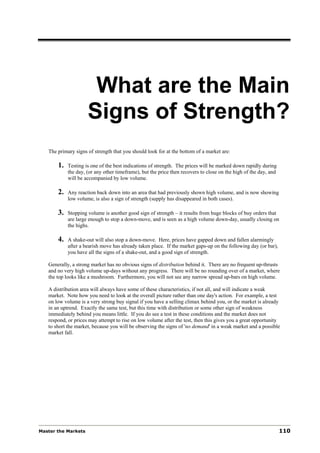 What are the Main
                     Signs of Strength?
   The primary signs of strength that you should look for at the bottom of a market are:

       1.   Testing is one of the best indications of strength. The prices will be marked down rapidly during
            the day, (or any other timeframe), but the price then recovers to close on the high of the day, and
            will be accompanied by low volume.

       2.   Any reaction back down into an area that had previously shown high volume, and is now showing
            low volume, is also a sign of strength (supply has disappeared in both cases).

       3.   Stopping volume is another good sign of strength – it results from huge blocks of buy orders that
            are large enough to stop a down-move, and is seen as a high volume down-day, usually closing on
            the highs.

       4.   A shake-out will also stop a down-move. Here, prices have gapped down and fallen alarmingly
            after a bearish move has already taken place. If the market gaps-up on the following day (or bar),
            you have all the signs of a shake-out, and a good sign of strength.

   Generally, a strong market has no obvious signs of distribution behind it. There are no frequent up-thrusts
   and no very high volume up-days without any progress. There will be no rounding over of a market, where
   the top looks like a mushroom. Furthermore, you will not see any narrow spread up-bars on high volume.

   A distribution area will always have some of these characteristics, if not all, and will indicate a weak
   market. Note how you need to look at the overall picture rather than one day's action. For example, a test
   on low volume is a very strong buy signal if you have a selling climax behind you, or the market is already
   in an uptrend. Exactly the same test, but this time with distribution or some other sign of weakness
   immediately behind you means little. If you do see a test in these conditions and the market does not
   respond, or prices may attempt to rise on low volume after the test, then this gives you a great opportunity
   to short the market, because you will be observing the signs of 'no demand' in a weak market and a possible
   market fall.




Master the Markets                                                                                                110
 