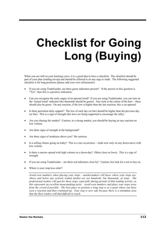 Checklist for Going
                  Long (Buying)
   When you are still on your learning curve, it is a good idea to have a checklist. The checklist should be
   part of your plan (trading set-up) and should be referred to on any urge to trade: The following suggested
   checklist is for long positions (please add your own refinements):

   •   If you are using TradeGuider, are there green indicators present? If the answer to this question is
       “Yes”, then this is a positive indication.

   •   Can you recognise the early stages of an upward trend? If you are using TradeGuider, you can turn on
       the ‘instant trend’ indicator (the diamonds should be green). Also look at the colour of the bars – these
       should also be green. On any reaction, if the low is higher than the last reaction, this is an uptrend.

   •   Is there persistent daily support? The low of each day (or bar) should be higher than the previous day
       (or bar). This is a sign of strength (the lows are being supported to encourage the rally).

   •   Are you chasing the market? Caution, in a strong market, you should be buying on any reaction on
       low volume.

   •   Are there signs of strength in the background?

   •   Are there signs of weakness above you? Be cautious.

   •   Is a selling climax going on today? This is a rare occurrence – trade now only on any down-move with
       low volume

   •   Is there a narrow spread with high volume on a down-day? (Must close on lows). This is a sign of
       strength.

   •   If you are using TradeGuider – are there red indicators close by? Caution, but look for a test to buy on.

   •   Where is your stop-loss order?

       Avoid even numbers when placing your stops – market-makers will know where your stops are.
       Above and below any actively traded market are not hundreds, but thousands, of stops. The
       professional traders will gun for these stops, especially during periods of thin trading activity, as
       this represents an excellent moneymaking tactic. Avoid even numbers and place your stops away
       from the crowd if possible. The best place to position a long stop is at a point where you have
       seen a reaction and then continued up. Your stop is now safe because there is a resistance area
       that the floor traders will find difficult to reach.




Master the Markets                                                                                              112
 