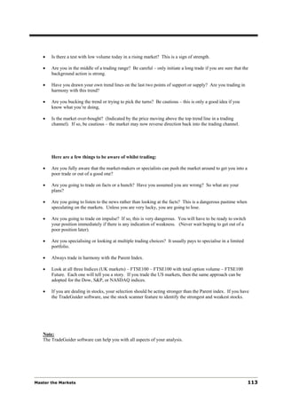 •   Is there a test with low volume today in a rising market? This is a sign of strength.

   •   Are you in the middle of a trading range? Be careful – only initiate a long trade if you are sure that the
       background action is strong.

   •   Have you drawn your own trend lines on the last two points of support or supply? Are you trading in
       harmony with this trend?

   •   Are you bucking the trend or trying to pick the turns? Be cautious – this is only a good idea if you
       know what you’re doing,

   •   Is the market over-bought? (Indicated by the price moving above the top trend line in a trading
       channel). If so, be cautious – the market may now reverse direction back into the trading channel.




       Here are a few things to be aware of whilst trading:

   •   Are you fully aware that the market-makers or specialists can push the market around to get you into a
       poor trade or out of a good one?

   •   Are you going to trade on facts or a hunch? Have you assumed you are wrong? So what are your
       plans?

   •   Are you going to listen to the news rather than looking at the facts? This is a dangerous pastime when
       speculating on the markets. Unless you are very lucky, you are going to lose.

   •   Are you going to trade on impulse? If so, this is very dangerous. You will have to be ready to switch
       your position immediately if there is any indication of weakness. (Never wait hoping to get out of a
       poor position later).

   •   Are you specialising or looking at multiple trading choices? It usually pays to specialise in a limited
       portfolio.

   •   Always trade in harmony with the Parent Index.

   •   Look at all three Indices (UK markets) – FTSE100 – FTSE100 with total option volume – FTSE100
       Future. Each one will tell you a story. If you trade the US markets, then the same approach can be
       adopted for the Dow, S&P, or NASDAQ indices.

   •   If you are dealing in stocks, your selection should be acting stronger than the Parent index. If you have
       the TradeGuider software, use the stock scanner feature to identify the strongest and weakest stocks.




   Note:
   The TradeGuider software can help you with all aspects of your analysis.




Master the Markets                                                                                               113
 