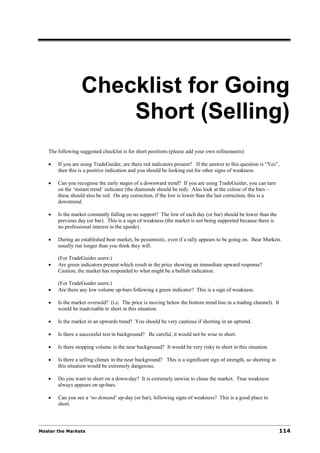 Checklist for Going
                      Short (Selling)
   The following suggested checklist is for short positions (please add your own refinements):

   •   If you are using TradeGuider, are there red indicators present? If the answer to this question is “Yes”,
       then this is a positive indication and you should be looking out for other signs of weakness.

   •   Can you recognise the early stages of a downward trend? If you are using TradeGuider, you can turn
       on the ‘instant trend’ indicator (the diamonds should be red). Also look at the colour of the bars –
       these should also be red. On any correction, if the low is lower than the last correction, this is a
       downtrend.

   •   Is the market constantly falling on no support? The low of each day (or bar) should be lower than the
       previous day (or bar). This is a sign of weakness (the market is not being supported because there is
       no professional interest in the upside).

   •   During an established bear market, be pessimistic, even if a rally appears to be going on. Bear Markets
       usually run longer than you think they will.

       (For TradeGuider users:)
   •   Are green indicators present which result in the price showing an immediate upward response?
       Caution, the market has responded to what might be a bullish indication.

       (For TradeGuider users:)
   •   Are there any low volume up-bars following a green indicator? This is a sign of weakness.

   •   Is the market oversold? (i.e. The price is moving below the bottom trend line in a trading channel). It
       would be inadvisable to short in this situation.

   •   Is the market in an upwards trend? You should be very cautious if shorting in an uptrend.

   •   Is there a successful test in background? Be careful, it would not be wise to short.

   •   Is there stopping volume in the near background? It would be very risky to short in this situation.

   •   Is there a selling climax in the near background? This is a significant sign of strength, so shorting in
       this situation would be extremely dangerous.

   •   Do you want to short on a down-day? It is extremely unwise to chase the market. True weakness
       always appears on up-bars.

   •   Can you see a ‘no demand’ up-day (or bar), following signs of weakness? This is a good place to
       short.




Master the Markets                                                                                                114
 