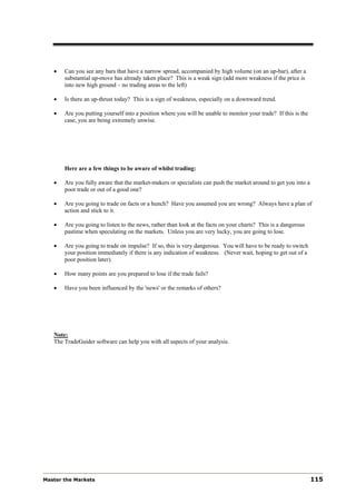 •   Can you see any bars that have a narrow spread, accompanied by high volume (on an up-bar), after a
       substantial up-move has already taken place? This is a weak sign (add more weakness if the price is
       into new high ground – no trading areas to the left)

   •   Is there an up-thrust today? This is a sign of weakness, especially on a downward trend.

   •   Are you putting yourself into a position where you will be unable to monitor your trade? If this is the
       case, you are being extremely unwise.




       Here are a few things to be aware of whilst trading:

   •   Are you fully aware that the market-makers or specialists can push the market around to get you into a
       poor trade or out of a good one?

   •   Are you going to trade on facts or a hunch? Have you assumed you are wrong? Always have a plan of
       action and stick to it.

   •   Are you going to listen to the news, rather than look at the facts on your charts? This is a dangerous
       pastime when speculating on the markets. Unless you are very lucky, you are going to lose.

   •   Are you going to trade on impulse? If so, this is very dangerous. You will have to be ready to switch
       your position immediately if there is any indication of weakness. (Never wait, hoping to get out of a
       poor position later).

   •   How many points are you prepared to lose if the trade fails?

   •   Have you been influenced by the 'news' or the remarks of others?




   Note:
   The TradeGuider software can help you with all aspects of your analysis.




Master the Markets                                                                                               115
 