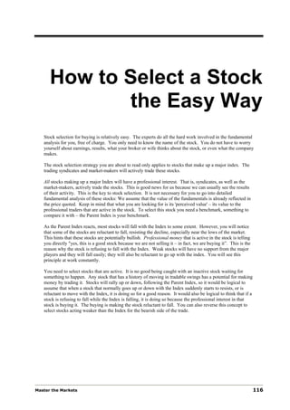 How to Select a Stock
             the Easy Way
   Stock selection for buying is relatively easy. The experts do all the hard work involved in the fundamental
   analysis for you, free of charge. You only need to know the name of the stock. You do not have to worry
   yourself about earnings, results, what your broker or wife thinks about the stock, or even what the company
   makes.

   The stock selection strategy you are about to read only applies to stocks that make up a major index. The
   trading syndicates and market-makers will actively trade these stocks.

   All stocks making up a major Index will have a professional interest. That is, syndicates, as well as the
   market-makers, actively trade the stocks. This is good news for us because we can usually see the results
   of their activity. This is the key to stock selection. It is not necessary for you to go into detailed
   fundamental analysis of these stocks: We assume that the value of the fundamentals is already reflected in
   the price quoted. Keep in mind that what you are looking for is its 'perceived value' – its value to the
   professional traders that are active in the stock. To select this stock you need a benchmark, something to
   compare it with – the Parent Index is your benchmark.

   As the Parent Index reacts, most stocks will fall with the Index to some extent. However, you will notice
   that some of the stocks are reluctant to fall, resisting the decline, especially near the lows of the market.
   This hints that these stocks are potentially bullish. Professional money that is active in the stock is telling
   you directly "yes, this is a good stock because we are not selling it – in fact, we are buying it”. This is the
   reason why the stock is refusing to fall with the Index. Weak stocks will have no support from the major
   players and they will fall easily; they will also be reluctant to go up with the index. You will see this
   principle at work constantly.

   You need to select stocks that are active. It is no good being caught with an inactive stock waiting for
   something to happen. Any stock that has a history of moving in tradable swings has a potential for making
   money by trading it. Stocks will rally up or down, following the Parent Index, so it would be logical to
   assume that when a stock that normally goes up or down with the Index suddenly starts to resists, or is
   reluctant to move with the Index, it is doing so for a good reason. It would also be logical to think that if a
   stock is refusing to fall while the Index is falling, it is doing so because the professional interest in that
   stock is buying it. The buying is making the stock reluctant to fall. You can also reverse this concept to
   select stocks acting weaker than the Index for the bearish side of the trade.




Master the Markets                                                                                                   116
 