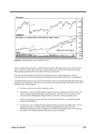 Chart 45: Selecting Stocks (chart courtesy of VSA 4)




   This is a weekly chart of Guinness, a major UK brewery stock. Individual stocks seem to make far more
   sense viewed on a weekly chart. However, you need a daily chart to select your entry point for a trade.
   Most computer programs will convert a daily chart into a weekly chart.

   You start with the assumption that all active blue chip stocks have a professional interest. That is,
   professional money is actively accumulating or distributing a stock to take profits from a price difference.

   As the Index falls at point (a), over a period of about three weeks, most stocks that make up the Index must
   be falling at an alarming rate. However, on a close study of the stocks that make up the Index, some will be
   reluctant to fall. In this example:

       •    Guinness at point (A) is a stock resisting the decline.

       •    At points (b, c, and d), the Parent Index is reacting. However, Guinness is reluctant to fall. This
            stock is acting stronger than the Index at all these points. Professional money is active in this
            stock and is busy absorbing the selling for their own accounts – they expect higher prices.

            On any buy signal (low volume down-day, or test) in the Parent Index, you could have traded
            Guinness with confidence.

       •    At point (e), we see very high volume on up-bars, which are also into new high ground. This is a
            buying climax and you certainly would not be expecting higher prices after this action.
            Professional interests have taken an opportunity to transfer stock bought at lower levels and take
            their profits. The trading syndicates thank you for your co-operation!




Master the Markets                                                                                                117
 