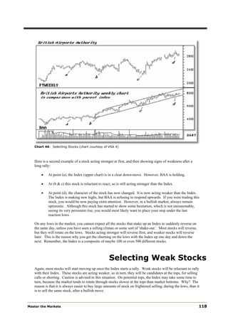 Chart 46: Selecting Stocks (chart courtesy of VSA 4)



   Here is a second example of a stock acting stronger at first, and then showing signs of weakness after a
   long rally:

       •    At point (a), the Index (upper chart) is in a clear down-move. However, BAA is holding.

       •    At (b & c) this stock is reluctant to react, so is still acting stronger than the Index.

       •    At point (d), the character of the stock has now changed. It is now acting weaker than the Index.
            The Index is making new highs, but BAA is refusing to respond upwards. If you were trading this
            stock, you would be now paying extra attention. However, in a bullish market, always remain
            optimistic. Although this stock has started to show some hesitation, which is not unreasonable,
            seeing its very persistent rise, you would most likely want to place your stop under the last
            reaction lows.

   On any lows in the market, you cannot expect all the stocks that make up an Index to suddenly reverse on
   the same day, unless you have seen a selling climax or some sort of 'shake-out‘. Most stocks will reverse,
   but they will rotate on the lows. Stocks acting stronger will reverse first, and weaker stocks will reverse
   later. This is the reason why you get the churning on the lows with the Index up one day and down the
   next. Remember, the Index is a composite of maybe 100 or even 500 different stocks.



                                                      Selecting Weak Stocks
   Again, most stocks will start moving up once the Index starts a rally. Weak stocks will be reluctant to rally
   with their Index. These stocks are acting weaker, so in turn, they will be candidates at the tops, for selling
   calls or shorting. Caution is advised in this situation. On potential tops, the Index may take some time to
   turn, because the market tends to rotate through stocks slower at the tops than market bottoms. Why? The
   reason is that it is always easier to buy large amounts of stock on frightened selling, during the lows, than it
   is to sell the same stock, after a bullish move.



Master the Markets                                                                                                118
 