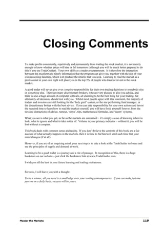 Closing Comments
   To make profits consistently, repetitively and permanently from trading the stock market, it is not merely
   enough to know whether prices will rise or fall tomorrow (although you will be much better prepared to do
   this if you use TradeGuider). Your own skills as a trader are paramount. It is therefore the interaction
   between the excellent and timely information that the program can give you, together with the use of your
   own reasoning faculties, which will produce the returns that you seek. Learning to read the market as a
   professional in your own right will place you in the top 5% of people who trade or invest in the stock
   market.

   A good trader will never give over complete responsibility for their own trading decisions to somebody else
   or something else. There are many discretionary brokers, who are very pleased to give you advice, and
   there is also a huge amount of computer software, all claiming to be the best thing for your trading, but
   ultimately all decisions should rest with you. Whilst most people agree with this statement, the majority of
   traders and investors are still looking for the ‘holy grail’ system, or the star performing fund manager, or
   the discretionary broker with the best advice. If you can take responsibility for your own actions and invest
   the required time to learn how to read the market yourself, you will have freed yourself forever, from the
   ties and distractions of advice, rumour, ‘news’, tips, mathematical formulas, and ‘secret’ systems.

   What you see is what you get, as far as the markets are concerned – it’s simply a case of knowing where to
   look, what to ignore and what to take notice of. Volume is your primary indicator – without it, you will be
   lost without a compass.

   This book deals with common sense and reality. If you don’t believe the contents of this book are a fair
   account of what actually happens in the markets, then it is time to bid farewell until such time that your
   mind changes (if at all).

   However, if you are of an enquiring mind, your next step is to take a look at the TradeGuider software and
   see the principles of supply and demand at work.

   Learning to be a good trader is a journey and a rite of passage. In recognition of this, there is a huge
   bookstore on our website – just click the bookstore link at www.TradeGuider.com.

   I wish you all the best in your future learning and trading endeavours.


   For now, I will leave you with a thought:

   To be a winner, all you need is a small edge over your trading contemporaries. If you can make just one
   percent on a daily basis, success will be yours.




Master the Markets                                                                                               119
 