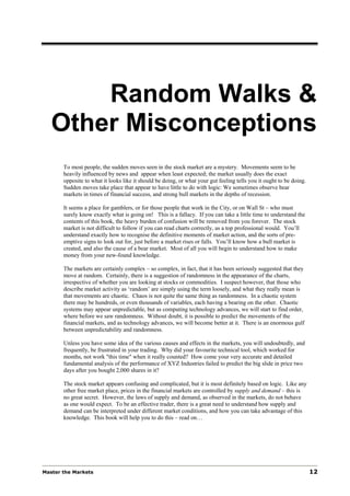 Random Walks &
   Other Misconceptions
       To most people, the sudden moves seen in the stock market are a mystery. Movements seem to be
       heavily influenced by news and appear when least expected; the market usually does the exact
       opposite to what it looks like it should be doing, or what your gut feeling tells you it ought to be doing.
       Sudden moves take place that appear to have little to do with logic: We sometimes observe bear
       markets in times of financial success, and strong bull markets in the depths of recession.

       It seems a place for gamblers, or for those people that work in the City, or on Wall St – who must
       surely know exactly what is going on! This is a fallacy. If you can take a little time to understand the
       contents of this book, the heavy burden of confusion will be removed from you forever. The stock
       market is not difficult to follow if you can read charts correctly, as a top professional would. You’ll
       understand exactly how to recognise the definitive moments of market action, and the sorts of pre-
       emptive signs to look out for, just before a market rises or falls. You’ll know how a bull market is
       created, and also the cause of a bear market. Most of all you will begin to understand how to make
       money from your new-found knowledge.

       The markets are certainly complex – so complex, in fact, that it has been seriously suggested that they
       move at random. Certainly, there is a suggestion of randomness in the appearance of the charts,
       irrespective of whether you are looking at stocks or commodities. I suspect however, that those who
       describe market activity as ‘random’ are simply using the term loosely, and what they really mean is
       that movements are chaotic. Chaos is not quite the same thing as randomness. In a chaotic system
       there may be hundreds, or even thousands of variables, each having a bearing on the other. Chaotic
       systems may appear unpredictable, but as computing technology advances, we will start to find order,
       where before we saw randomness. Without doubt, it is possible to predict the movements of the
       financial markets, and as technology advances, we will become better at it. There is an enormous gulf
       between unpredictability and randomness.

       Unless you have some idea of the various causes and effects in the markets, you will undoubtedly, and
       frequently, be frustrated in your trading. Why did your favourite technical tool, which worked for
       months, not work "this time" when it really counted? How come your very accurate and detailed
       fundamental analysis of the performance of XYZ Industries failed to predict the big slide in price two
       days after you bought 2,000 shares in it?

       The stock market appears confusing and complicated, but it is most definitely based on logic. Like any
       other free market place, prices in the financial markets are controlled by supply and demand – this is
       no great secret. However, the laws of supply and demand, as observed in the markets, do not behave
       as one would expect. To be an effective trader, there is a great need to understand how supply and
       demand can be interpreted under different market conditions, and how you can take advantage of this
       knowledge. This book will help you to do this – read on…




Master the Markets                                                                                                   12
 