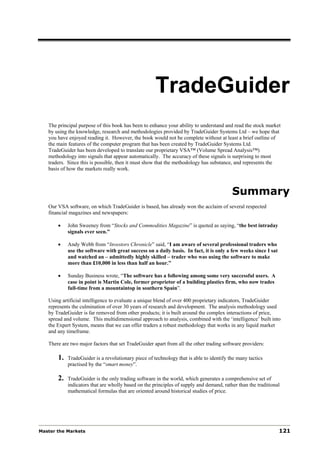 TradeGuider
   The principal purpose of this book has been to enhance your ability to understand and read the stock market
   by using the knowledge, research and methodologies provided by TradeGuider Systems Ltd – we hope that
   you have enjoyed reading it. However, the book would not be complete without at least a brief outline of
   the main features of the computer program that has been created by TradeGuider Systems Ltd.
   TradeGuider has been developed to translate our proprietary VSA™ (Volume Spread Analysis™)
   methodology into signals that appear automatically. The accuracy of these signals is surprising to most
   traders. Since this is possible, then it must show that the methodology has substance, and represents the
   basis of how the markets really work.



                                                                                         Summary
   Our VSA software, on which TradeGuider is based, has already won the acclaim of several respected
   financial magazines and newspapers:

       •    John Sweeney from “Stocks and Commodities Magazine” is quoted as saying, “the best intraday
            signals ever seen.”

       •    Andy Webb from “Investors Chronicle” said, “I am aware of several professional traders who
            use the software with great success on a daily basis. In fact, it is only a few weeks since I sat
            and watched an – admittedly highly skilled – trader who was using the software to make
            more than £10,000 in less than half an hour.”

       •    Sunday Business wrote, “The software has a following among some very successful users. A
            case in point is Martin Cole, former proprietor of a building plastics firm, who now trades
            full-time from a mountaintop in southern Spain”.

   Using artificial intelligence to evaluate a unique blend of over 400 proprietary indicators, TradeGuider
   represents the culmination of over 30 years of research and development. The analysis methodology used
   by TradeGuider is far removed from other products; it is built around the complex interactions of price,
   spread and volume. This multidimensional approach to analysis, combined with the ‘intelligence’ built into
   the Expert System, means that we can offer traders a robust methodology that works in any liquid market
   and any timeframe.

   There are two major factors that set TradeGuider apart from all the other trading software providers:

       1.   TradeGuider is a revolutionary piece of technology that is able to identify the many tactics
            practised by the “smart money”.

       2.   TradeGuider is the only trading software in the world, which generates a comprehensive set of
            indicators that are wholly based on the principles of supply and demand, rather than the traditional
            mathematical formulas that are oriented around historical studies of price.




Master the Markets                                                                                              121
 