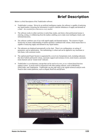 Brief Description
   Below is a brief description of the TradeGuider software:

   •   TradeGuider is unique. Driven by an artificial intelligence engine, the software is capable of analysing
       any liquid market, extracting the information it needs to indicate imbalances of supply and demand on
       a chart – the essential force that moves every market.

   •   The software works in either real-time or end-of-day modes, and shows when professional money is
       entering, exiting, or withdrawing from the market, enabling you to make more intelligent, timely, and
       informed decisions.

   •   The software combines ease of use with superb supply and demand analysis. The extensive Expert
       System has an innate understanding of market dynamics combined with volume, which means that it is
       capable of analysing supply and demand in any liquid market.

   •   The indicators are displayed automatically on the chart. There is no configuration, no setting of
       parameters, and no optimization. Our methodology is robust and can be applied to any timeframe or
       tick-frame, with consistent results.

   •   The sophisticated Expert System is augmented by a novel set of proprietary tools, including indicators
       that show bullish and bearish volume, automatic support and resistance levels, trend clusters, automatic
       trend channels and an ‘instant trend’ indicator.

   •   TradeGuider is a revolutionary concept that can be used on its own, or as a volume-based decision
       support system. It can be used in conjunction with other trading software, such as MetaStock,
       OmniTrader, and TradeStation. TradeGuider can also add value to the regular technical analysis tools
       found in data vendor platforms, such as eSignal, RealTick and QCharts.




Master the Markets                                                                                             122
 