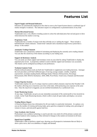 Features List
   Superb Supply and Demand Indicators
   Indicators are automatically displayed on the chart as soon as the Expert System detects a confirmed sign of
   market strength or weakness. The indicators require no configuration or parameterization of any kind.

   Market Directional System
   TradeGuider uses a very effective trending system to colour the individual price bars red and green to show
   which direction the market is moving.

   Proprietary Tools
   TradeGuider has a number of unique tools that will help you in ‘pulling the trigger’. These include a
   bullish/bearish volume indicator, ‘instant trend’ indicator and a mechanical stop/reverse system that is
   always ‘in the market‘.

   Automatic Trading Channels
   TradeGuider uses a proprietary method of calculating and displaying the currently active trading channel.
   You can alter the sensitivity of this feature according to your trading style.

   Support & Resistance Analysis
   You can easily see where support and resistance exists on your chart by asking TradeGuider to display the
   important price levels. A proprietary method is used to identify support and resistance very accurately.
   This feature can be configured according to your preferences.

   Technical Analysis Tools
   Popular technical analysis tools are built into TradeGuider to supplement your trading decisions. Amongst
   the tools provided, you'll find 4 different types of moving average (simple, variable, weighted,
   exponential), envelopes (trading bands), Bollinger bands, Fibonacci Retracements, Percentage
   Retracements, RSI, MACD, Stochastics, ADX, DMI, Pivot Points, Trend Lines, Channels and Horizontal
   lines.

   Unique Stop-loss Systems
   TradeGuider employs the use of a unique stop-loss system (called a dynamic stop-loss) that 'breathes' with
   the market, allowing you to maximize your time in the trade, whilst protecting your exposure at the same
   time. Once the stop level is triggered, you are notified immediately by a synthesized voice.

   Trade Monitoring System
   At any stage, TradeGuider can give you any immediate assessment of the current profit or loss incurred on
   a trade, via the Trade Monitoring System, which is able to track all open trades and display a on-screen
   summary.

   Trading History Report
   A Historical Report shows key information for all your trades in a particular instrument. At a glance, you
   can see the number of winning and losing trades, gross gain/loss compared to trading costs, percentage of
   winners to losers, and total profit against total loss.

   Voice Synthesis Alert System
   Professional voice synthesis technology is used to provide voice alerts for all the primary systems and
   technical analysis tools, keeping you fully informed of changes in the market environment at all times.

   Signal Scan Capability
   TradeGuider is able to perform a signal scan, showing you all prospective instruments that are likely to
   show a price move, due to an imbalance of supply and demand.



Master the Markets                                                                                              123
 