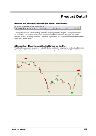 Product Detail
   A Simple and Completely Configurable Display Environment.




   Although TradeGuider harnesses a huge amount of analysis power, the program is easily controlled via a
   set of toolbars. The toolbars can be placed anywhere around the perimeter of the screen and can be
   switched on or off according to the user’s individual requirements. All vital functions can be accessed via a
   single ‘click’ of the mouse.



   A Refreshingly Clean Presentation that is Easy on the Eye
   TradeGuider’s charts are a pleasure to work with, displaying intuitive bar colouring to show trend direction.
   The supply and demand indicators are coloured green or red (green for strength and red for weakness).




Master the Markets                                                                                             124
 