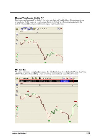 Change Timeframes ‘On the Fly’
   Timeframes can be changed ‘on the fly’. Just point and click, and TradeGuider will instantly perform a
   new analysis. And if you prefer your 1 minute chart to be ‘locked’ as a 2 minute chart, just click the
   padlock button and TradeGuider will remember your preference for later.




   The Info Bar
   All critical information is displayed on-screen. The Info Bar feature shows the Symbol Name, Date/Time,
   OHLCV Data, Live Price and Stop Levels so that they are immediately accessible, all the time.




Master the Markets                                                                                          126
 