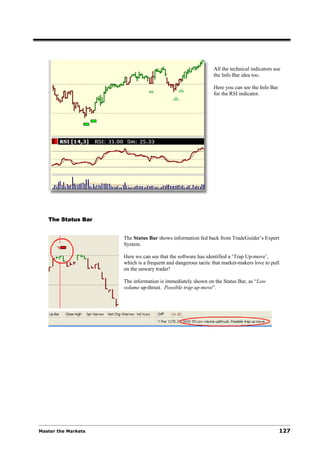 All the technical indicators use
                                                              the Info Bar idea too.

                                                              Here you can see the Info Bar
                                                              for the RSI indicator.




   The Status Bar


                     The Status Bar shows information fed back from TradeGuider’s Expert
                     System.

                     Here we can see that the software has identified a ‘Trap Up-move’,
                     which is a frequent and dangerous tactic that market-makers love to pull
                     on the unwary trader!

                     The information is immediately shown on the Status Bar, as “Low
                     volume up-thrust. Possible trap up-move”.




Master the Markets                                                                            127
 