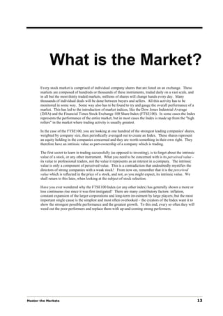 What is the Market?
       Every stock market is comprised of individual company shares that are listed on an exchange. These
       markets are composed of hundreds or thousands of these instruments, traded daily on a vast scale, and
       in all but the most thinly traded markets, millions of shares will change hands every day. Many
       thousands of individual deals will be done between buyers and sellers. All this activity has to be
       monitored in some way. Some way also has to be found to try and gauge the overall performance of a
       market. This has led to the introduction of market indices, like the Dow Jones Industrial Average
       (DJIA) and the Financial Times Stock Exchange 100 Share Index (FTSE100). In some cases the Index
       represents the performance of the entire market, but in most cases the Index is made up from the "high
       rollers" in the market where trading activity is usually greatest.

       In the case of the FTSE100, you are looking at one hundred of the strongest leading companies' shares,
       weighted by company size, then periodically averaged out to create an Index. These shares represent
       an equity holding in the companies concerned and they are worth something in their own right. They
       therefore have an intrinsic value as part-ownership of a company which is trading.

       The first secret to learn in trading successfully (as opposed to investing), is to forget about the intrinsic
       value of a stock, or any other instrument. What you need to be concerned with is its perceived value -
       its value to professional traders, not the value it represents as an interest in a company. The intrinsic
       value is only a component of perceived value. This is a contradiction that undoubtedly mystifies the
       directors of strong companies with a weak stock! From now on, remember that it is the perceived
       value which is reflected in the price of a stock, and not, as you might expect, its intrinsic value. We
       shall return to this later, when looking at the subject of stock selection.

       Have you ever wondered why the FTSE100 Index (or any other index) has generally shown a more or
       less continuous rise since it was first instigated? There are many contributory factors: inflation,
       constant expansion of the larger corporations and long-term investment by large players; but the most
       important single cause is the simplest and most often overlooked – the creators of the Index want it to
       show the strongest possible performance and the greatest growth. To this end, every so often they will
       weed out the poor performers and replace them with up-and-coming strong performers.




Master the Markets                                                                                                     13
 