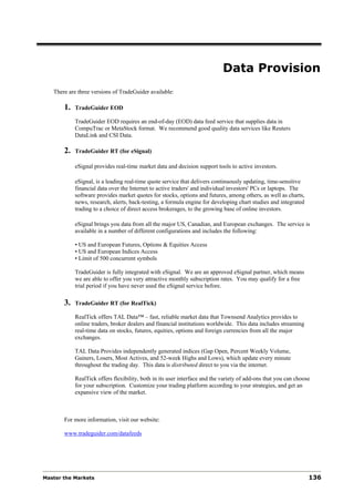 Data Provision
   There are three versions of TradeGuider available:

       1.   TradeGuider EOD

            TradeGuider EOD requires an end-of-day (EOD) data feed service that supplies data in
            CompuTrac or MetaStock format. We recommend good quality data services like Reuters
            DataLink and CSI Data.

       2.   TradeGuider RT (for eSignal)

            eSignal provides real-time market data and decision support tools to active investors.

            eSignal, is a leading real-time quote service that delivers continuously updating, time-sensitive
            financial data over the Internet to active traders' and individual investors' PCs or laptops. The
            software provides market quotes for stocks, options and futures, among others, as well as charts,
            news, research, alerts, back-testing, a formula engine for developing chart studies and integrated
            trading to a choice of direct access brokerages, to the growing base of online investors.

            eSignal brings you data from all the major US, Canadian, and European exchanges. The service is
            available in a number of different configurations and includes the following:

            • US and European Futures, Options & Equities Access
            • US and European Indices Access
            • Limit of 500 concurrent symbols

            TradeGuider is fully integrated with eSignal. We are an approved eSignal partner, which means
            we are able to offer you very attractive monthly subscription rates. You may qualify for a free
            trial period if you have never used the eSignal service before.

       3.   TradeGuider RT (for RealTick)

            RealTick offers TAL Data™ – fast, reliable market data that Townsend Analytics provides to
            online traders, broker dealers and financial institutions worldwide. This data includes streaming
            real-time data on stocks, futures, equities, options and foreign currencies from all the major
            exchanges.

            TAL Data Provides independently generated indices (Gap Open, Percent Weekly Volume,
            Gainers, Losers, Most Actives, and 52-week Highs and Lows), which update every minute
            throughout the trading day. This data is distributed direct to you via the internet.

            RealTick offers flexibility, both in its user interface and the variety of add-ons that you can choose
            for your subscription. Customize your trading platform according to your strategies, and get an
            expansive view of the market.



       For more information, visit our website:

       www.tradeguider.com/datafeeds




Master the Markets                                                                                               136
 